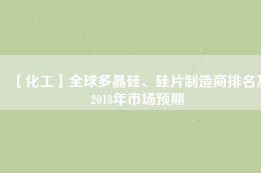 【化工】全球多晶硅、硅片制造商排名及2018年市場(chǎng)預(yù)期