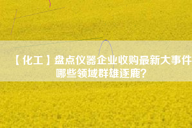 【化工】盤點(diǎn)儀器企業(yè)收購(gòu)最新大事件 哪些領(lǐng)域群雄逐鹿？