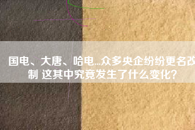 國(guó)電、大唐、哈電...眾多央企紛紛更名改制 這其中究竟發(fā)生了什么變化？