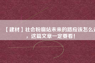 【建材】社會粉磨站未來的路應(yīng)該怎么走，這篇文章一定要看！