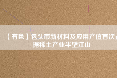 【有色】包頭市新材料及應用產(chǎn)值首次占據(jù)稀土產(chǎn)業(yè)半壁江山