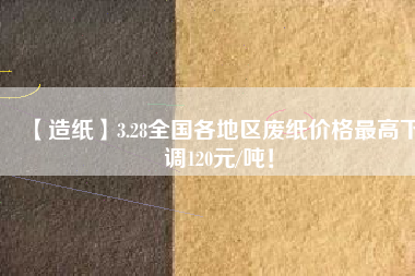 【造紙】3.28全國(guó)各地區(qū)廢紙價(jià)格最高下調(diào)120元/噸！