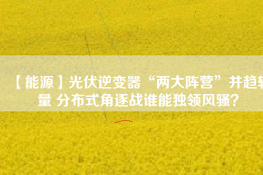 【能源】光伏逆變器“兩大陣營”并趨較量 分布式角逐戰(zhàn)誰能獨領(lǐng)風(fēng)騷？