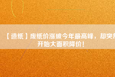【造紙】廢紙價漲破今年最高峰，卻突然開始大面積降價！