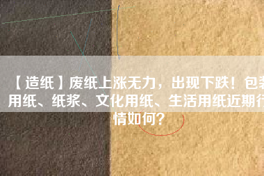 【造紙】廢紙上漲無力，出現(xiàn)下跌！包裝用紙、紙漿、文化用紙、生活用紙近期行情如何？