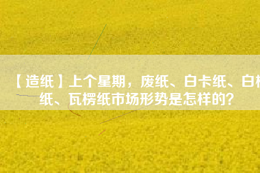 【造紙】上個星期，廢紙、白卡紙、白板紙、瓦楞紙市場形勢是怎樣的？