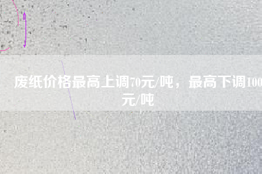 廢紙價(jià)格最高上調(diào)70元/噸，最高下調(diào)100元/噸