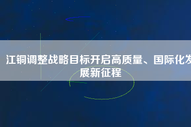 江銅調(diào)整戰(zhàn)略目標(biāo)開啟高質(zhì)量、國際化發(fā)展新征程