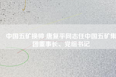 中國(guó)五礦換帥 唐復(fù)平同志任中國(guó)五礦集團(tuán)董事長(zhǎng)、黨組書記