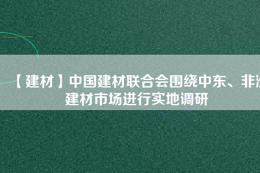 【建材】中國(guó)建材聯(lián)合會(huì)圍繞中東、非洲建材市場(chǎng)進(jìn)行實(shí)地調(diào)研