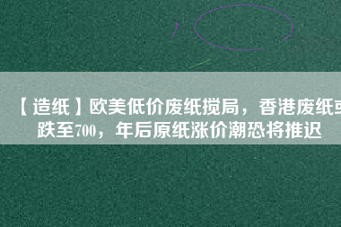 【造紙】歐美低價(jià)廢紙攪局，香港廢紙或跌至700，年后原紙漲價(jià)潮恐將推遲