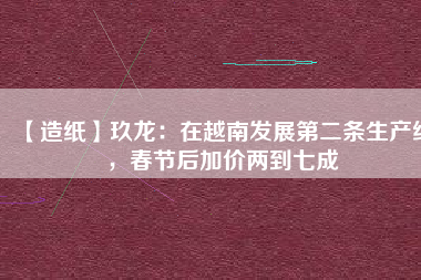 【造紙】玖龍：在越南發(fā)展第二條生產(chǎn)線，春節(jié)后加價(jià)兩到七成