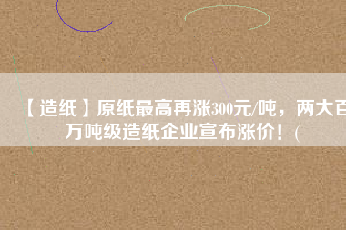 【造紙】原紙最高再漲300元/噸，兩大百萬噸級(jí)造紙企業(yè)宣布漲價(jià)！(