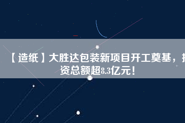 【造紙】大勝達包裝新項目開工奠基，投資總額超8.3億元！