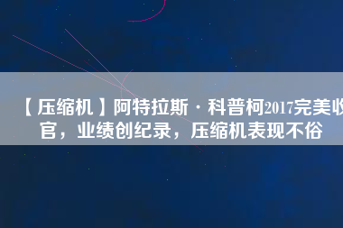 【壓縮機(jī)】阿特拉斯·科普柯2017完美收官，業(yè)績(jī)創(chuàng)紀(jì)錄，壓縮機(jī)表現(xiàn)不俗