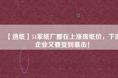 【造紙】51家紙廠都在上漲廢紙價(jià)，下游企業(yè)又要受到暴擊！
