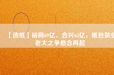 【造紙】裕同69億、合興63億，紙包裝業(yè)老大之爭懸念再起