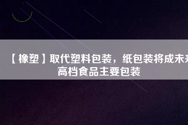 【橡塑】取代塑料包裝，紙包裝將成未來高檔食品主要包裝