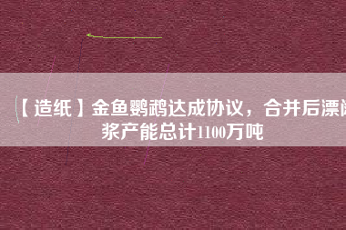 【造紙】金魚鸚鵡達成協(xié)議，合并后漂闊漿產(chǎn)能總計1100萬噸