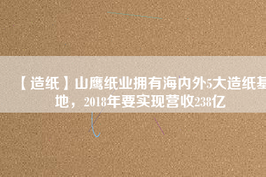 【造紙】山鷹紙業(yè)擁有海內(nèi)外5大造紙基地，2018年要實現(xiàn)營收238億