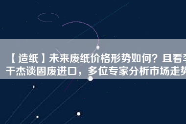 【造紙】未來廢紙價格形勢如何？且看李干杰談固廢進口，多位專家分析市場走勢