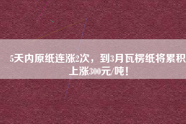 5天內(nèi)原紙連漲2次，到3月瓦楞紙將累積上漲300元/噸！