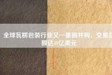 全球瓦楞包裝行業(yè)又一重磅并購(gòu)，交易總額達(dá)49億美元