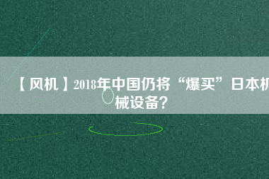 【風(fēng)機(jī)】2018年中國仍將“爆買”日本機(jī)械設(shè)備？