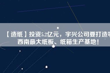 【造紙】投資5.2億元，宇興公司要打造鄂西南最大紙板、紙箱生產(chǎn)基地！