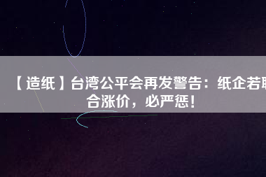 【造紙】臺灣公平會再發(fā)警告：紙企若聯(lián)合漲價，必嚴(yán)懲！