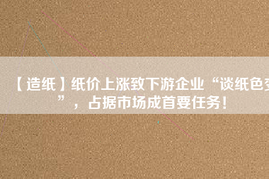【造紙】紙價上漲致下游企業(yè)“談紙色變”，占據(jù)市場成首要任務(wù)！