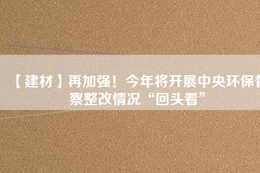 【建材】再加強(qiáng)！今年將開展中央環(huán)保督察整改情況“回頭看”