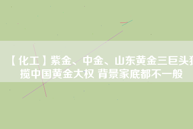 【化工】紫金、中金、山東黃金三巨頭獨攬中國黃金大權(quán) 背景家底都不一般