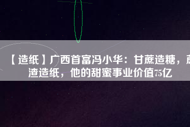 【造紙】廣西首富馮小華：甘蔗造糖，蔗渣造紙，他的甜蜜事業(yè)價值75億