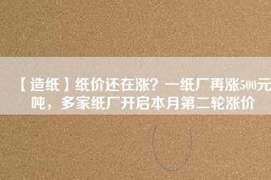 【造紙】紙價還在漲？一紙廠再漲500元/噸，多家紙廠開啟本月第二輪漲價