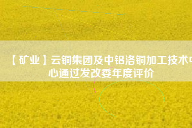 【礦業(yè)】云銅集團(tuán)及中鋁洛銅加工技術(shù)中心通過發(fā)改委年度評價