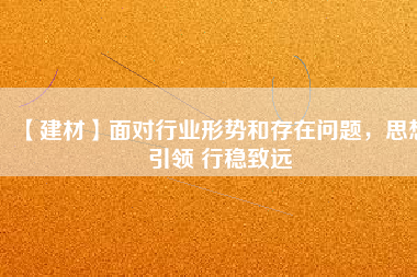 【建材】面對行業(yè)形勢和存在問題，思想引領(lǐng) 行穩(wěn)致遠