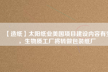 【造紙】太陽紙業(yè)美國項目建設(shè)內(nèi)容有變，生物質(zhì)工廠將轉(zhuǎn)做包裝紙廠