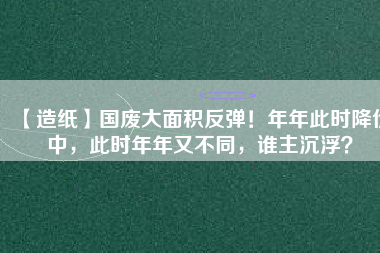 【造紙】國廢大面積反彈！年年此時(shí)降價(jià)中，此時(shí)年年又不同，誰主沉??？