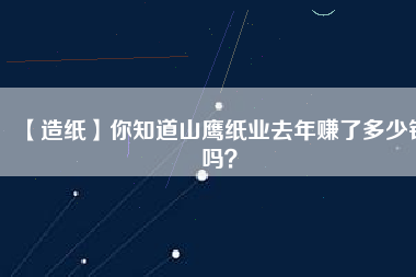 【造紙】你知道山鷹紙業(yè)去年賺了多少錢嗎？
