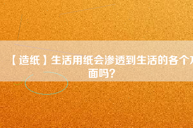 【造紙】生活用紙會(huì)滲透到生活的各個(gè)方面嗎？