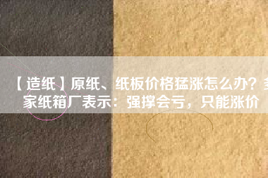 【造紙】原紙、紙板價(jià)格猛漲怎么辦？多家紙箱廠表示：強(qiáng)撐會虧，只能漲價(jià)
