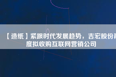 【造紙】緊跟時(shí)代發(fā)展趨勢，吉宏股份再度擬收購互聯(lián)網(wǎng)營銷公司