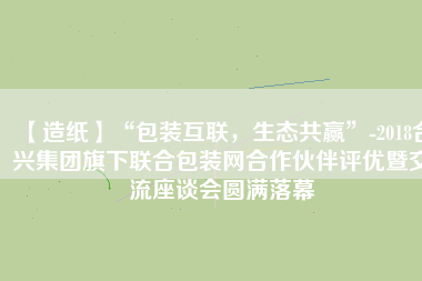 【造紙】“包裝互聯(lián)，生態(tài)共贏”-2018合興集團(tuán)旗下聯(lián)合包裝網(wǎng)合作伙伴評優(yōu)暨交流座談會圓滿落幕