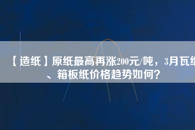 【造紙】原紙最高再漲200元/噸，3月瓦紙、箱板紙價格趨勢如何？