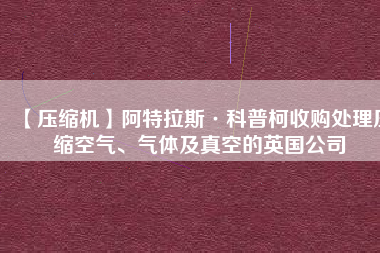 【壓縮機(jī)】阿特拉斯·科普柯收購(gòu)處理壓縮空氣、氣體及真空的英國(guó)公司