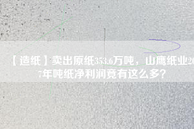【造紙】賣出原紙353.6萬噸，山鷹紙業(yè)2017年噸紙凈利潤竟有這么多？
