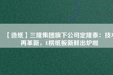 【造紙】三隆集團旗下公司定隆泰：技術(shù)再革新，E楞紙板新鮮出爐啦