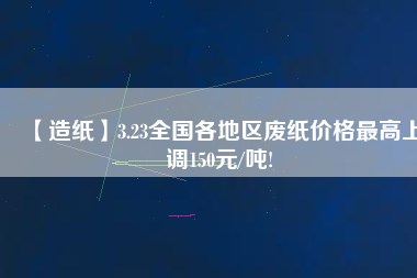 【造紙】3.23全國各地區(qū)廢紙價格最高上調150元/噸!