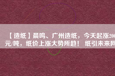 【造紙】晨鳴、廣州造紙，今天起漲200元/噸，紙價(jià)上漲大勢(shì)所趨！ 紙引未來(lái)網(wǎng)